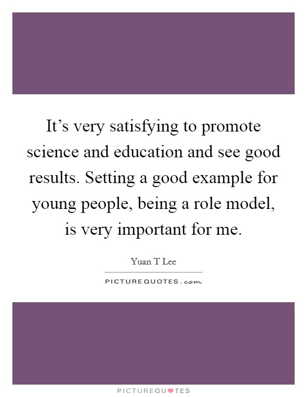 It's very satisfying to promote science and education and see good results. Setting a good example for young people, being a role model, is very important for me. Picture Quote #1
