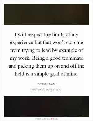 I will respect the limits of my experience but that won’t stop me from trying to lead by example of my work. Being a good teammate and picking them up on and off the field is a simple goal of mine Picture Quote #1