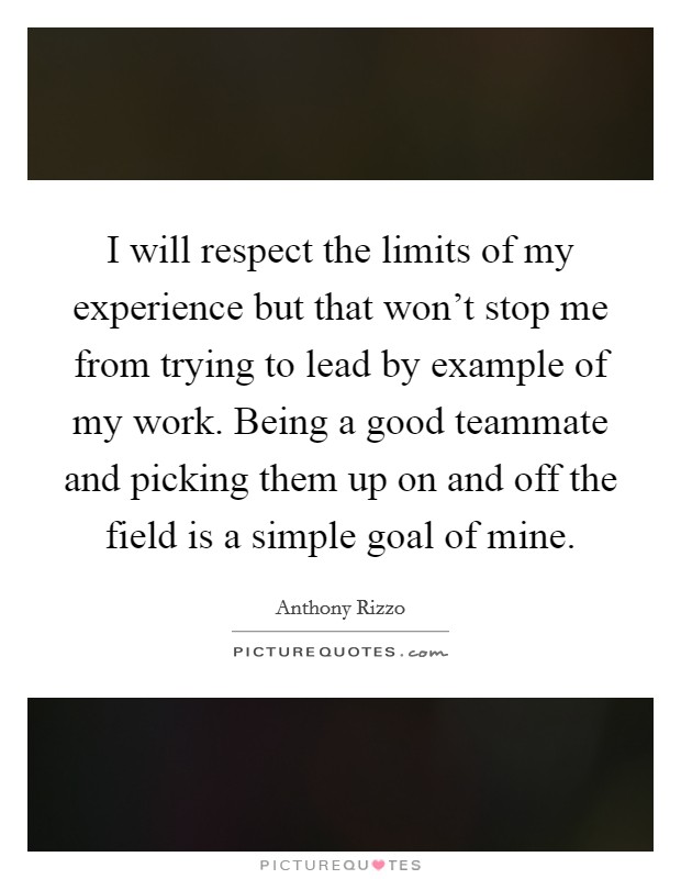 I will respect the limits of my experience but that won't stop me from trying to lead by example of my work. Being a good teammate and picking them up on and off the field is a simple goal of mine. Picture Quote #1