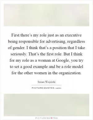 First there’s my role just as an executive being responsible for advertising, regardless of gender. I think that’s a position that I take seriously. That’s the first role. But I think for my role as a woman at Google, you try to set a good example and be a role model for the other women in the organization Picture Quote #1