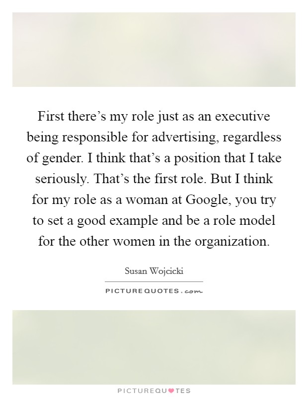 First there's my role just as an executive being responsible for advertising, regardless of gender. I think that's a position that I take seriously. That's the first role. But I think for my role as a woman at Google, you try to set a good example and be a role model for the other women in the organization. Picture Quote #1