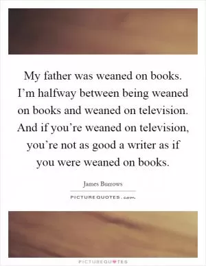 My father was weaned on books. I’m halfway between being weaned on books and weaned on television. And if you’re weaned on television, you’re not as good a writer as if you were weaned on books Picture Quote #1