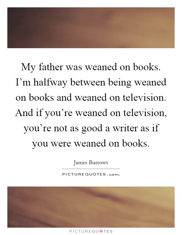 My father was weaned on books. I'm halfway between being weaned on books and weaned on television. And if you're weaned on television, you're not as good a writer as if you were weaned on books. Picture Quote #1