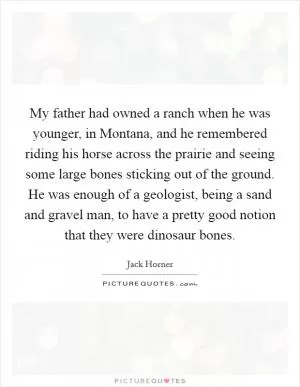 My father had owned a ranch when he was younger, in Montana, and he remembered riding his horse across the prairie and seeing some large bones sticking out of the ground. He was enough of a geologist, being a sand and gravel man, to have a pretty good notion that they were dinosaur bones Picture Quote #1