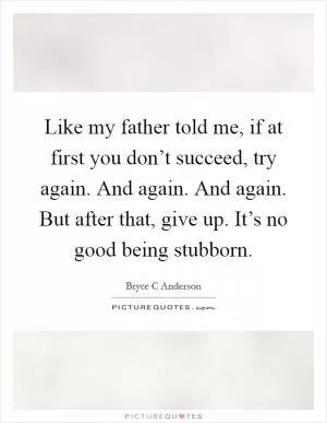 Like my father told me, if at first you don’t succeed, try again. And again. And again. But after that, give up. It’s no good being stubborn Picture Quote #1