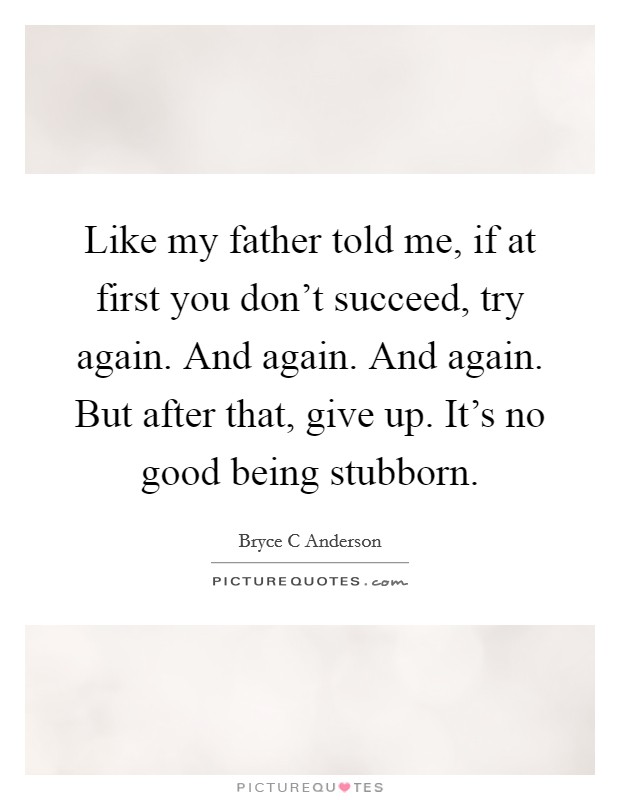 Like my father told me, if at first you don't succeed, try again. And again. And again. But after that, give up. It's no good being stubborn. Picture Quote #1