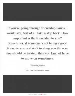 If you’re going through friendship issues, I would say, first of all take a step back. How important is the friendship to you? Sometimes, if someone’s not being a good friend to you and isn’t treating you the way you should be treated, then you kind of have to move on sometimes Picture Quote #1