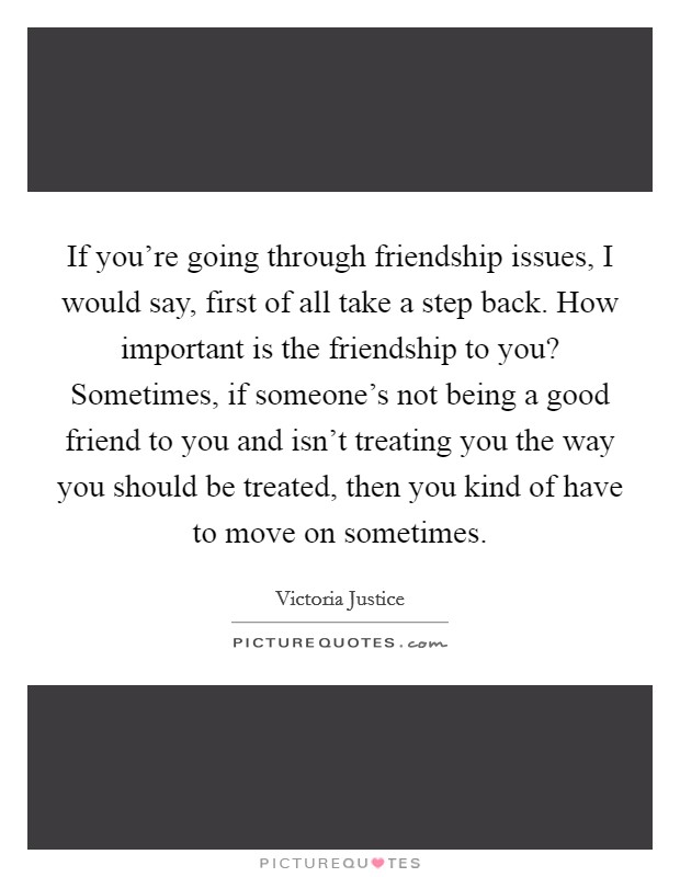 If you're going through friendship issues, I would say, first of all take a step back. How important is the friendship to you? Sometimes, if someone's not being a good friend to you and isn't treating you the way you should be treated, then you kind of have to move on sometimes. Picture Quote #1