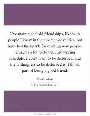 I’ve maintained old friendships, like with people I knew in the nineteen-seventies, but have lost the knack for meeting new people. This has a lot to do with my writing schedule. I don’t want to be disturbed, and the willingness to be disturbed is, I think, part of being a good friend Picture Quote #1