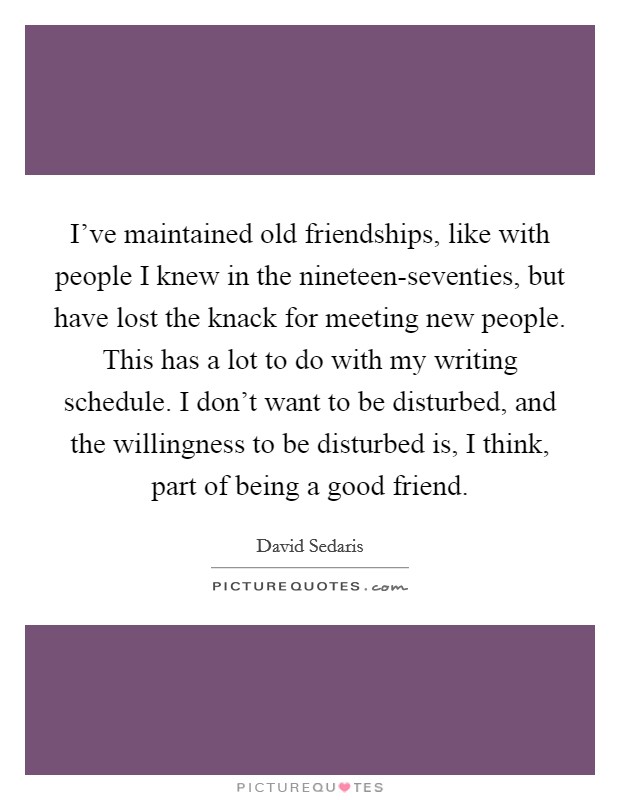 I've maintained old friendships, like with people I knew in the nineteen-seventies, but have lost the knack for meeting new people. This has a lot to do with my writing schedule. I don't want to be disturbed, and the willingness to be disturbed is, I think, part of being a good friend. Picture Quote #1
