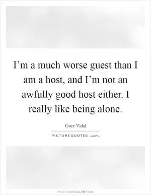 I’m a much worse guest than I am a host, and I’m not an awfully good host either. I really like being alone Picture Quote #1