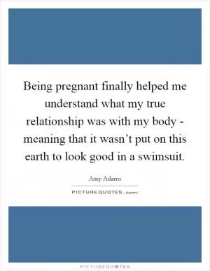 Being pregnant finally helped me understand what my true relationship was with my body - meaning that it wasn’t put on this earth to look good in a swimsuit Picture Quote #1