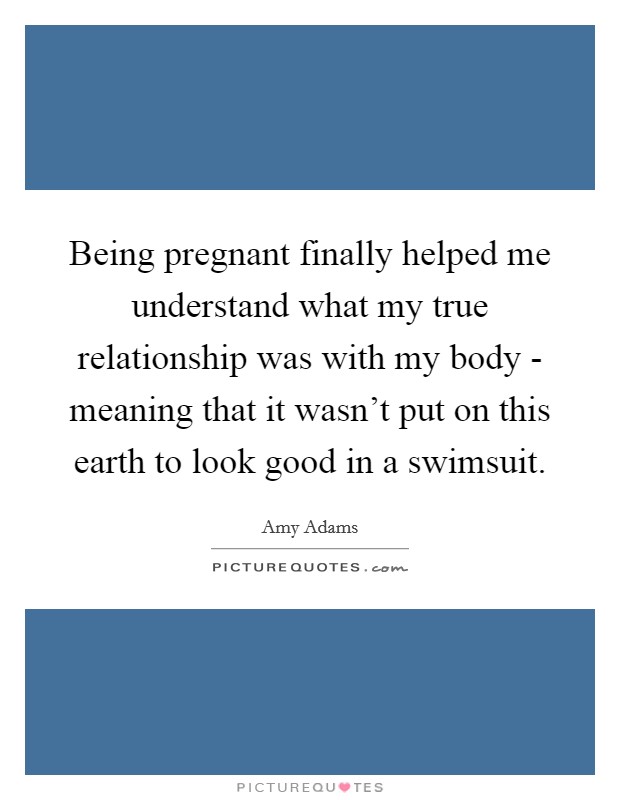 Being pregnant finally helped me understand what my true relationship was with my body - meaning that it wasn't put on this earth to look good in a swimsuit. Picture Quote #1