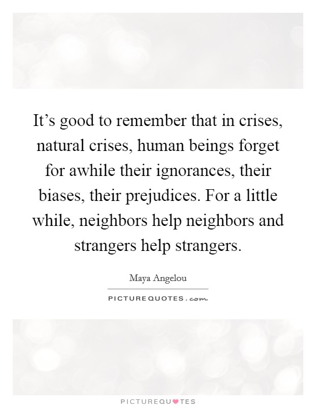 It's good to remember that in crises, natural crises, human beings forget for awhile their ignorances, their biases, their prejudices. For a little while, neighbors help neighbors and strangers help strangers. Picture Quote #1