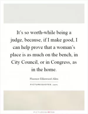 It’s so worth-while being a judge, because, if I make good, I can help prove that a woman’s place is as much on the bench, in City Council, or in Congress, as in the home Picture Quote #1
