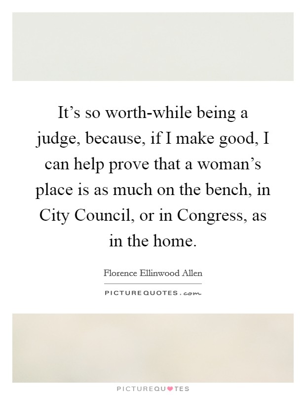 It's so worth-while being a judge, because, if I make good, I can help prove that a woman's place is as much on the bench, in City Council, or in Congress, as in the home. Picture Quote #1