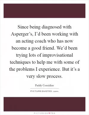 Since being diagnosed with Asperger’s, I’d been working with an acting coach who has now become a good friend. We’d been trying lots of improvisational techniques to help me with some of the problems I experience. But it’s a very slow process Picture Quote #1