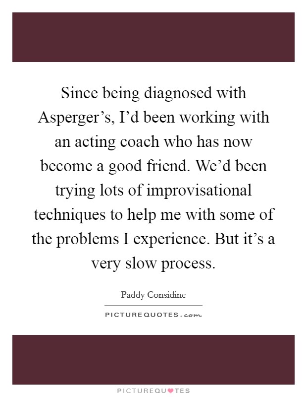 Since being diagnosed with Asperger's, I'd been working with an acting coach who has now become a good friend. We'd been trying lots of improvisational techniques to help me with some of the problems I experience. But it's a very slow process. Picture Quote #1