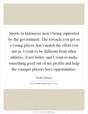 Sports in Indonesia aren’t being supported by the government. The rewards you get as a young player don’t match the effort you put in. I want to be different from other athletes, if not better, and I want to make something good out of my profile and help the younger players have opportunities Picture Quote #1