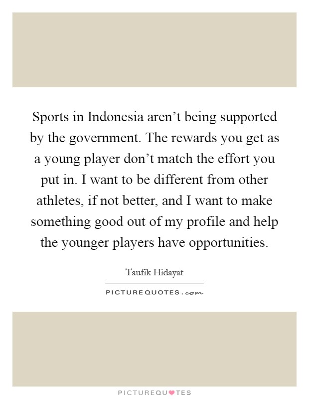 Sports in Indonesia aren't being supported by the government. The rewards you get as a young player don't match the effort you put in. I want to be different from other athletes, if not better, and I want to make something good out of my profile and help the younger players have opportunities. Picture Quote #1