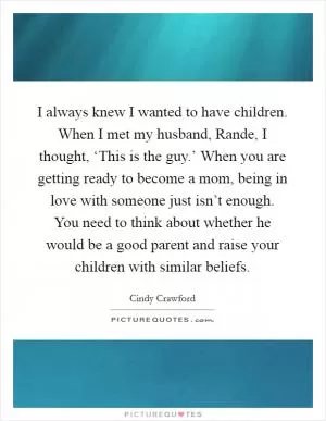 I always knew I wanted to have children. When I met my husband, Rande, I thought, ‘This is the guy.’ When you are getting ready to become a mom, being in love with someone just isn’t enough. You need to think about whether he would be a good parent and raise your children with similar beliefs Picture Quote #1