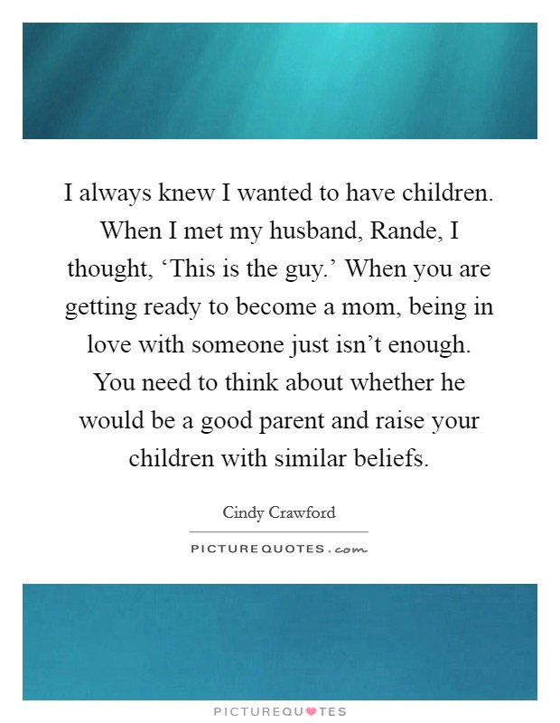 I always knew I wanted to have children. When I met my husband, Rande, I thought, ‘This is the guy.' When you are getting ready to become a mom, being in love with someone just isn't enough. You need to think about whether he would be a good parent and raise your children with similar beliefs. Picture Quote #1