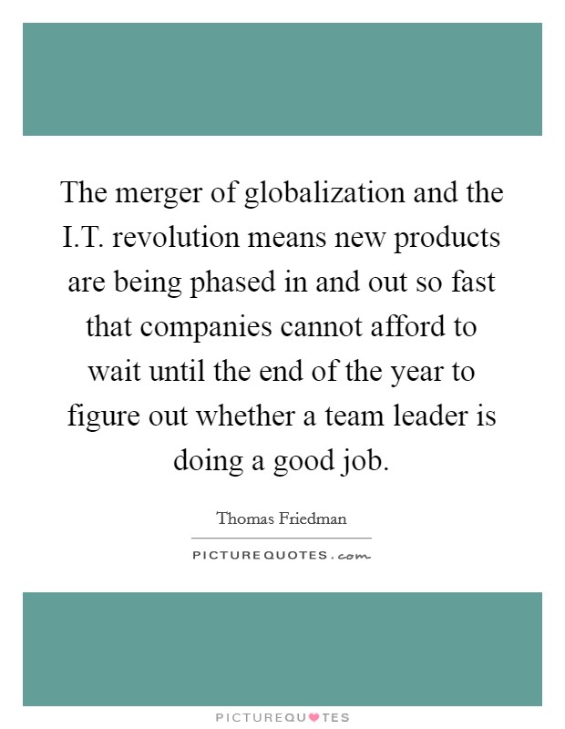 The merger of globalization and the I.T. revolution means new products are being phased in and out so fast that companies cannot afford to wait until the end of the year to figure out whether a team leader is doing a good job. Picture Quote #1