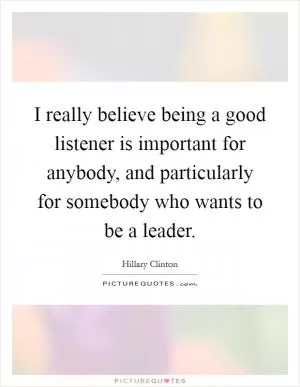 I really believe being a good listener is important for anybody, and particularly for somebody who wants to be a leader Picture Quote #1