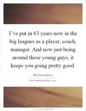 I’ve put in 63 years now in the big leagues as a player, coach, manager. And now just being around these young guys, it keeps you going pretty good Picture Quote #1