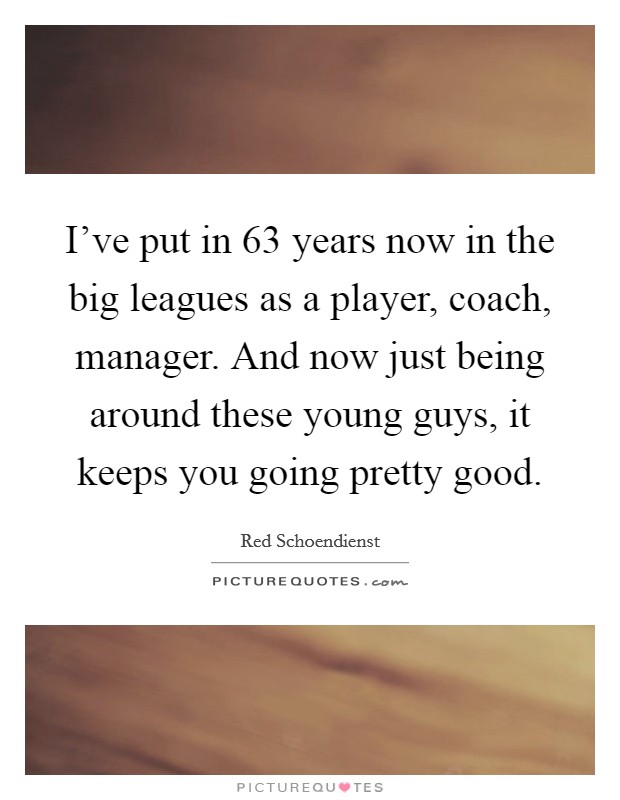 I've put in 63 years now in the big leagues as a player, coach, manager. And now just being around these young guys, it keeps you going pretty good. Picture Quote #1