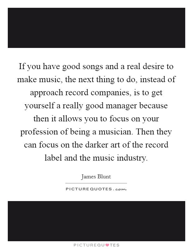 If you have good songs and a real desire to make music, the next thing to do, instead of approach record companies, is to get yourself a really good manager because then it allows you to focus on your profession of being a musician. Then they can focus on the darker art of the record label and the music industry. Picture Quote #1