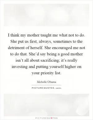 I think my mother taught me what not to do. She put us first, always, sometimes to the detriment of herself. She encouraged me not to do that. She’d say being a good mother isn’t all about sacrificing; it’s really investing and putting yourself higher on your priority list Picture Quote #1