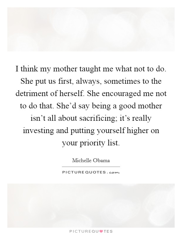 I think my mother taught me what not to do. She put us first, always, sometimes to the detriment of herself. She encouraged me not to do that. She'd say being a good mother isn't all about sacrificing; it's really investing and putting yourself higher on your priority list. Picture Quote #1