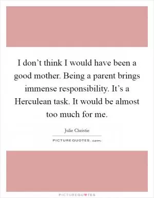 I don’t think I would have been a good mother. Being a parent brings immense responsibility. It’s a Herculean task. It would be almost too much for me Picture Quote #1