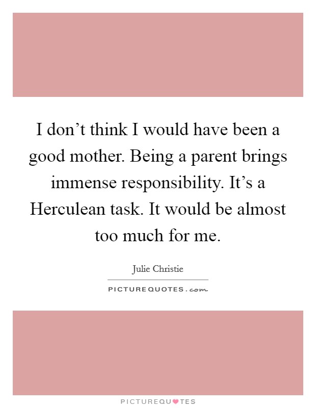 I don't think I would have been a good mother. Being a parent brings immense responsibility. It's a Herculean task. It would be almost too much for me. Picture Quote #1