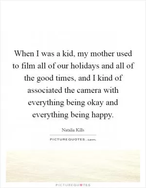 When I was a kid, my mother used to film all of our holidays and all of the good times, and I kind of associated the camera with everything being okay and everything being happy Picture Quote #1