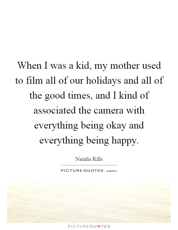 When I was a kid, my mother used to film all of our holidays and all of the good times, and I kind of associated the camera with everything being okay and everything being happy. Picture Quote #1