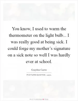 You know, I used to warm the thermometer on the light bulb... I was really good at being sick. I could forge my mother’s signature on a sick note so well I was hardly ever at school Picture Quote #1