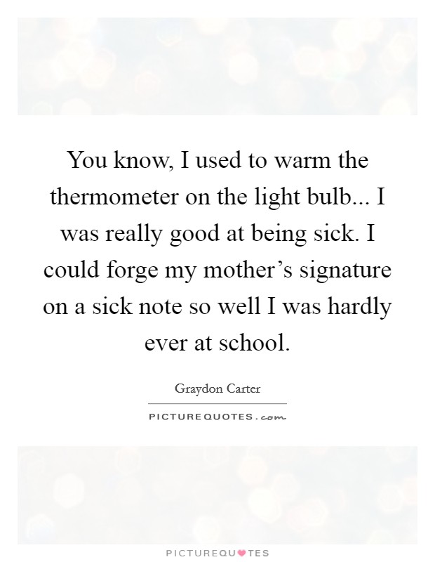 You know, I used to warm the thermometer on the light bulb... I was really good at being sick. I could forge my mother's signature on a sick note so well I was hardly ever at school. Picture Quote #1