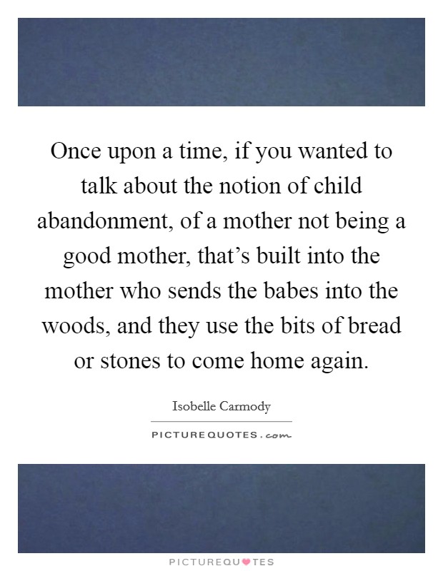 Once upon a time, if you wanted to talk about the notion of child abandonment, of a mother not being a good mother, that's built into the mother who sends the babes into the woods, and they use the bits of bread or stones to come home again. Picture Quote #1