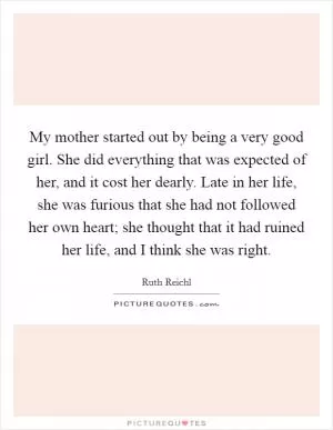 My mother started out by being a very good girl. She did everything that was expected of her, and it cost her dearly. Late in her life, she was furious that she had not followed her own heart; she thought that it had ruined her life, and I think she was right Picture Quote #1