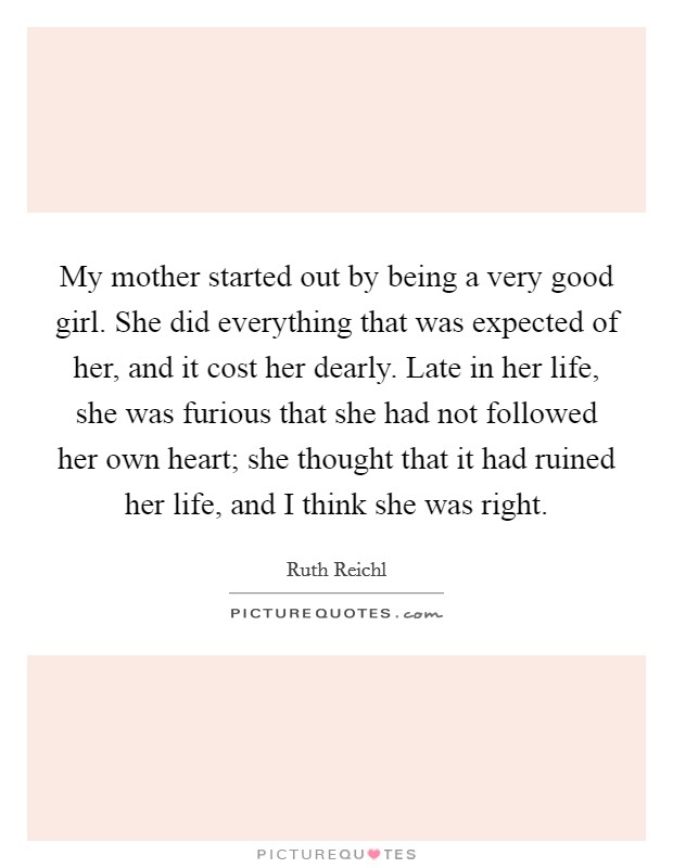My mother started out by being a very good girl. She did everything that was expected of her, and it cost her dearly. Late in her life, she was furious that she had not followed her own heart; she thought that it had ruined her life, and I think she was right. Picture Quote #1