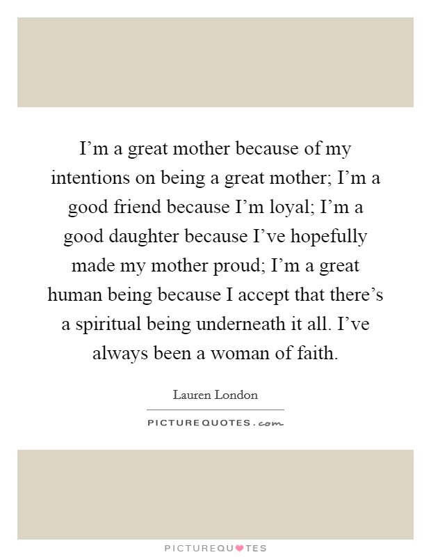 I'm a great mother because of my intentions on being a great mother; I'm a good friend because I'm loyal; I'm a good daughter because I've hopefully made my mother proud; I'm a great human being because I accept that there's a spiritual being underneath it all. I've always been a woman of faith. Picture Quote #1