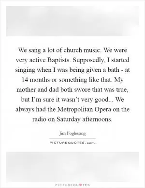 We sang a lot of church music. We were very active Baptists. Supposedly, I started singing when I was being given a bath - at 14 months or something like that. My mother and dad both swore that was true, but I’m sure it wasn’t very good... We always had the Metropolitan Opera on the radio on Saturday afternoons Picture Quote #1