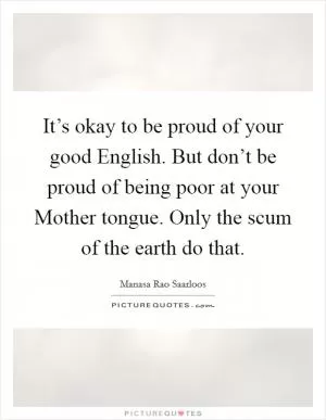 It’s okay to be proud of your good English. But don’t be proud of being poor at your Mother tongue. Only the scum of the earth do that Picture Quote #1