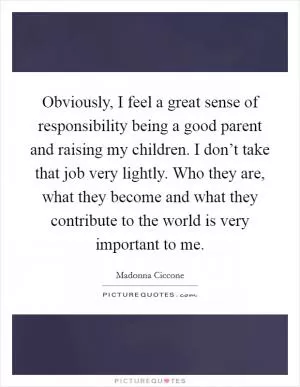 Obviously, I feel a great sense of responsibility being a good parent and raising my children. I don’t take that job very lightly. Who they are, what they become and what they contribute to the world is very important to me Picture Quote #1
