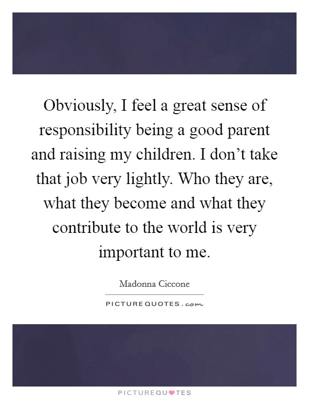 Obviously, I feel a great sense of responsibility being a good parent and raising my children. I don’t take that job very lightly. Who they are, what they become and what they contribute to the world is very important to me Picture Quote #1
