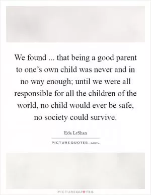 We found ... that being a good parent to one’s own child was never and in no way enough; until we were all responsible for all the children of the world, no child would ever be safe, no society could survive Picture Quote #1