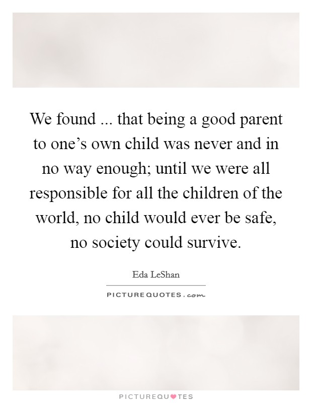 We found ... that being a good parent to one's own child was never and in no way enough; until we were all responsible for all the children of the world, no child would ever be safe, no society could survive. Picture Quote #1