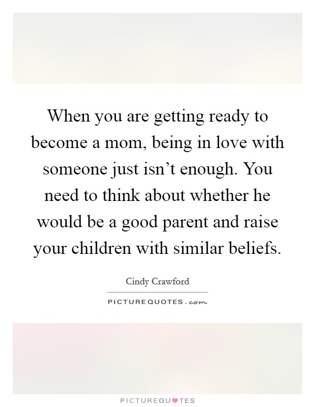 When you are getting ready to become a mom, being in love with someone just isn't enough. You need to think about whether he would be a good parent and raise your children with similar beliefs. Picture Quote #1